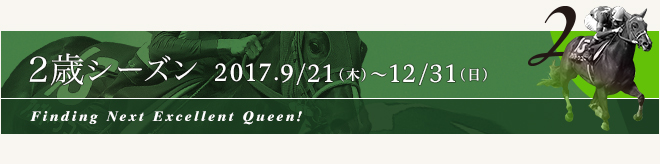 2歳シーズン 2017.9/21[木] ～ 12/31[日]Finding Next Excellent Queen!