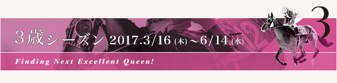 3歳シーズン 2017.3/16[木] ～ 6/14[水]Finding Next Excellent Queen!